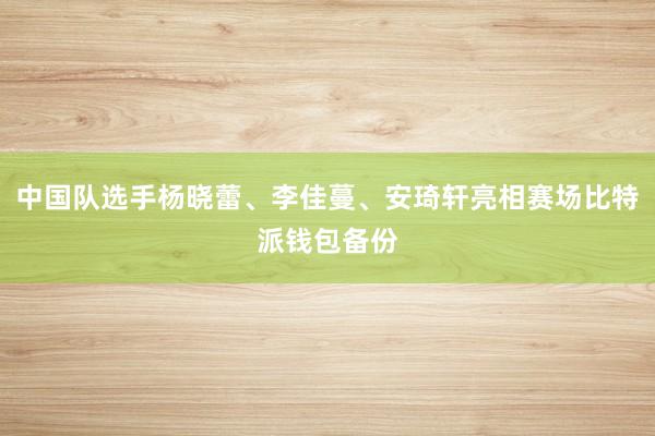 中国队选手杨晓蕾、李佳蔓、安琦轩亮相赛场比特派钱包备份